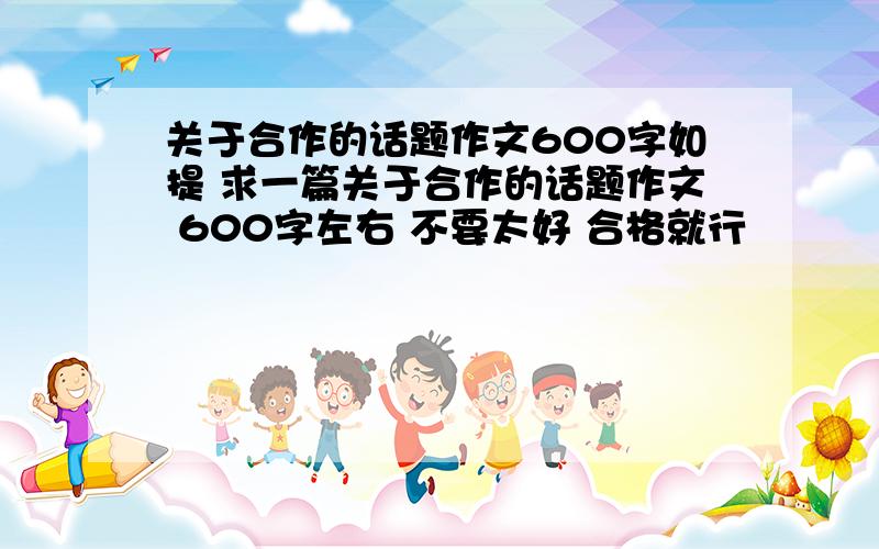 关于合作的话题作文600字如提 求一篇关于合作的话题作文 600字左右 不要太好 合格就行