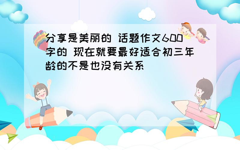 分享是美丽的 话题作文600字的 现在就要最好适合初三年龄的不是也没有关系