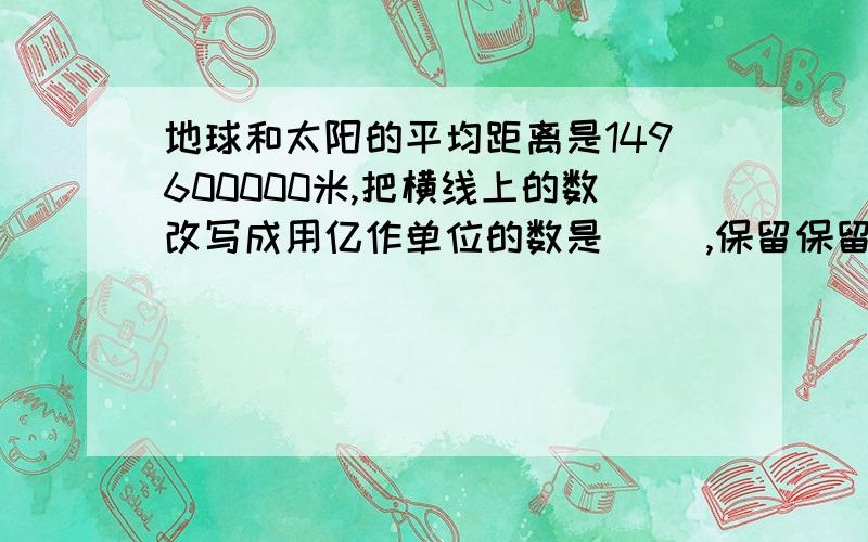 地球和太阳的平均距离是149600000米,把横线上的数改写成用亿作单位的数是( ),保留保留一位小数是( )