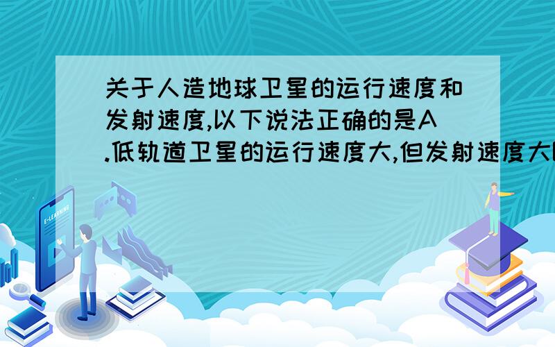 关于人造地球卫星的运行速度和发射速度,以下说法正确的是A.低轨道卫星的运行速度大,但发射速度大B.低轨道卫星的运行速度大,但发射速度小C.高轨道卫星的运行速度小,发射速度也小 D.高轨