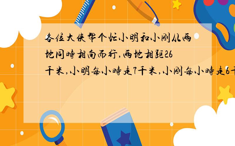 各位大侠帮个忙小明和小刚从两地同时相向而行,两地相距26千米,小明每小时走7千米,小刚每小时走6千米,如果小明家的一只小狗在他出发30分钟后追赶小明,小狗以每小时10千米的速度向小刚方