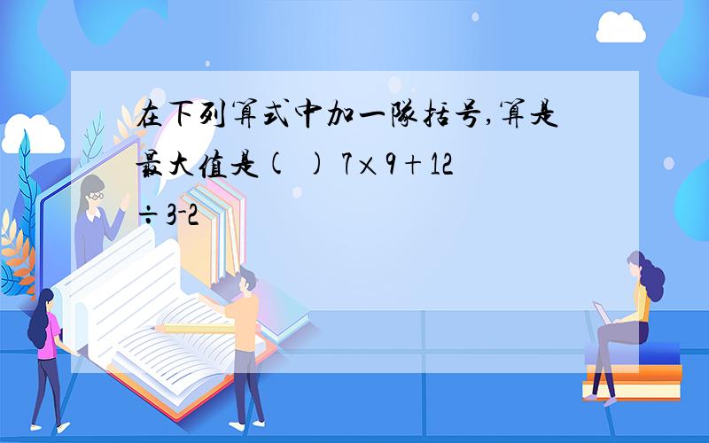 在下列算式中加一队括号,算是最大值是( ) 7×9+12÷3-2