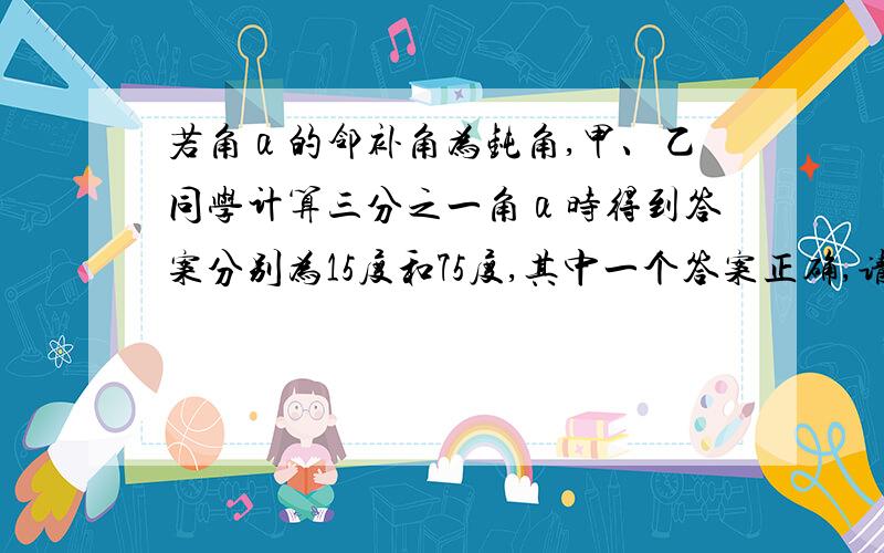 若角α的邻补角为钝角,甲、乙同学计算三分之一角α时得到答案分别为15度和75度,其中一个答案正确,请你出角α的度数