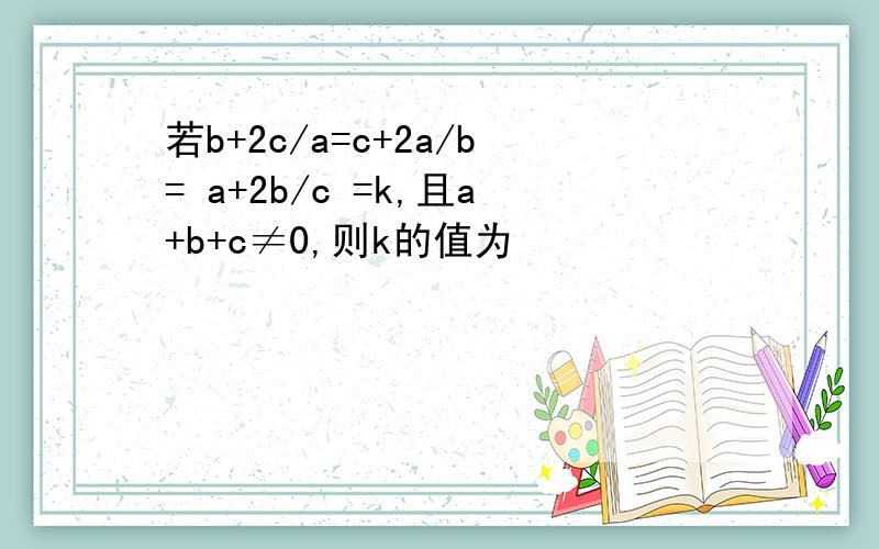 若b+2c/a=c+2a/b= a+2b/c =k,且a+b+c≠0,则k的值为