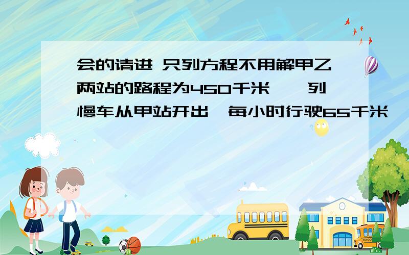 会的请进 只列方程不用解甲乙两站的路程为450千米,一列慢车从甲站开出,每小时行驶65千米,一列快车从乙站开出,每小时行驶85千米.1.快车先开30min,两车相向而行,慢着行驶了都少小时两车相遇