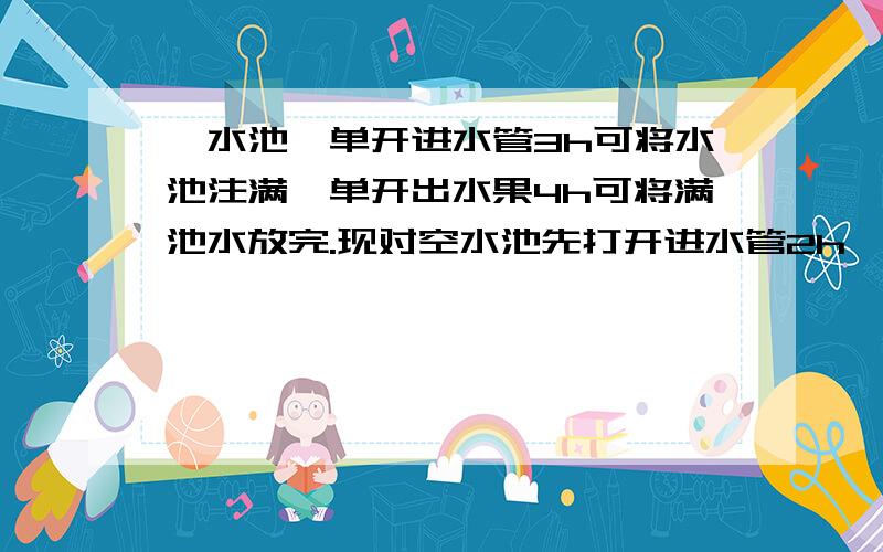 一水池,单开进水管3h可将水池注满,单开出水果4h可将满池水放完.现对空水池先打开进水管2h,然后打开水管,使进水管、出水管一起开放,问；再过几小时可将水池注满?