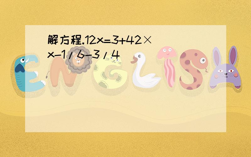 解方程.12x=3+42×(x-1/6-3/4)