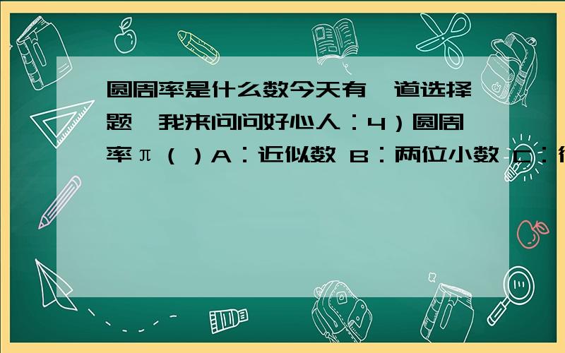 圆周率是什么数今天有一道选择题,我来问问好心人：4）圆周率π（）A：近似数 B：两位小数 C：循环小数 D：无限不循环小数我们老师讲的时候说：“我们计算圆周长或面积时取的是3.14,是圆