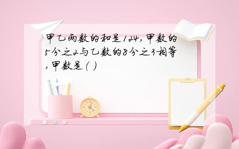 甲乙两数的和是124,甲数的5分之2与乙数的8分之3相等,甲数是（ ）