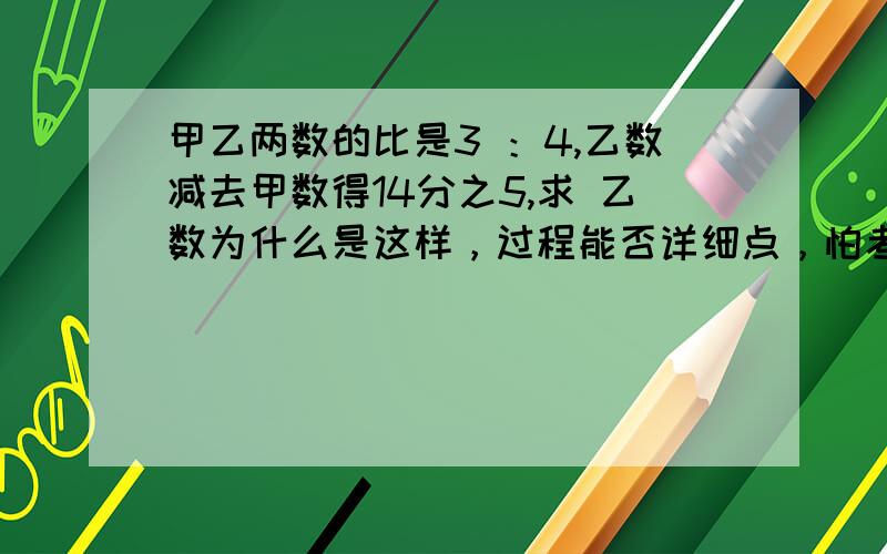 甲乙两数的比是3 ：4,乙数减去甲数得14分之5,求 乙数为什么是这样，过程能否详细点，怕考到谢谢