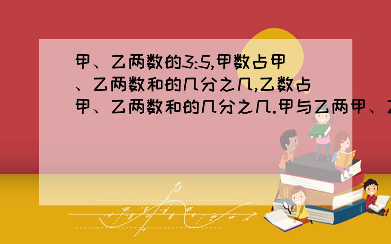 甲、乙两数的3:5,甲数占甲、乙两数和的几分之几,乙数占甲、乙两数和的几分之几.甲与乙两甲、乙两数的3:5,甲数占甲、乙两数和的几分之几,乙数占甲、乙两数和的几分之几.甲与乙两数,和的