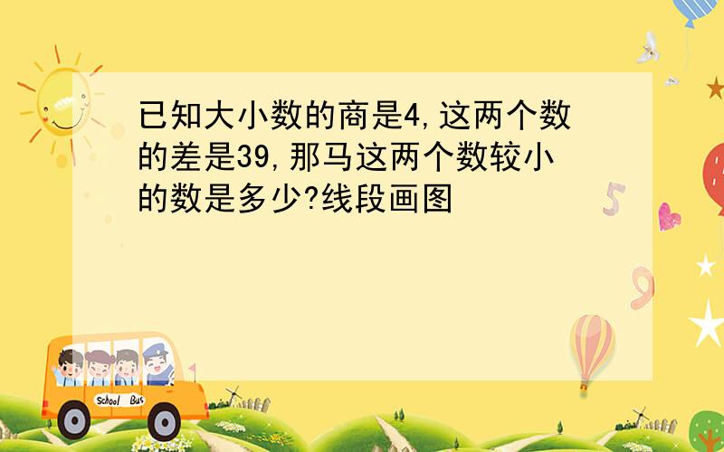 已知大小数的商是4,这两个数的差是39,那马这两个数较小的数是多少?线段画图