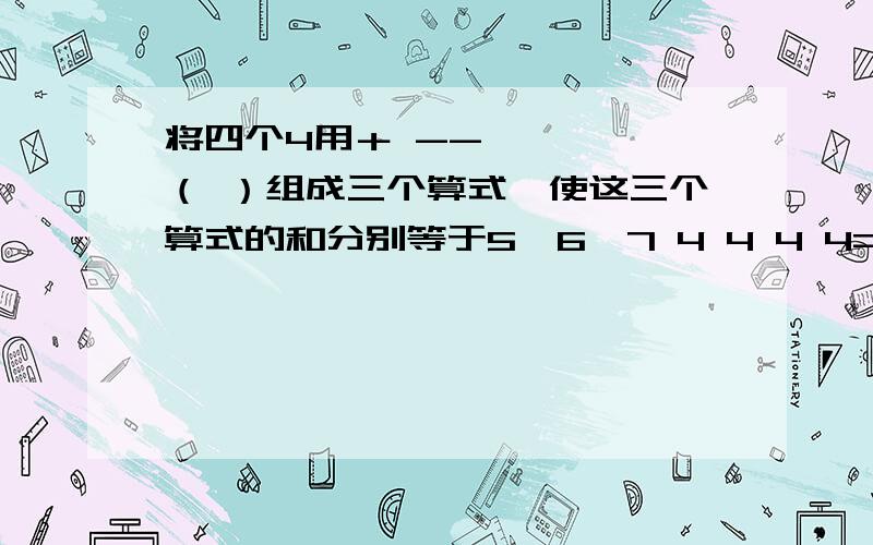 将四个4用＋ -- × ÷ （ ）组成三个算式,使这三个算式的和分别等于5,6,7 4 4 4 4=5 4 4 4 4=6 4 4 4 4=7将四个4用＋ -- × ÷ （ ）组成三个算式,使这三个算式的和分别等于5,6,74 4 4 4=5 4 4 4 4=6 4 4 4 4=7