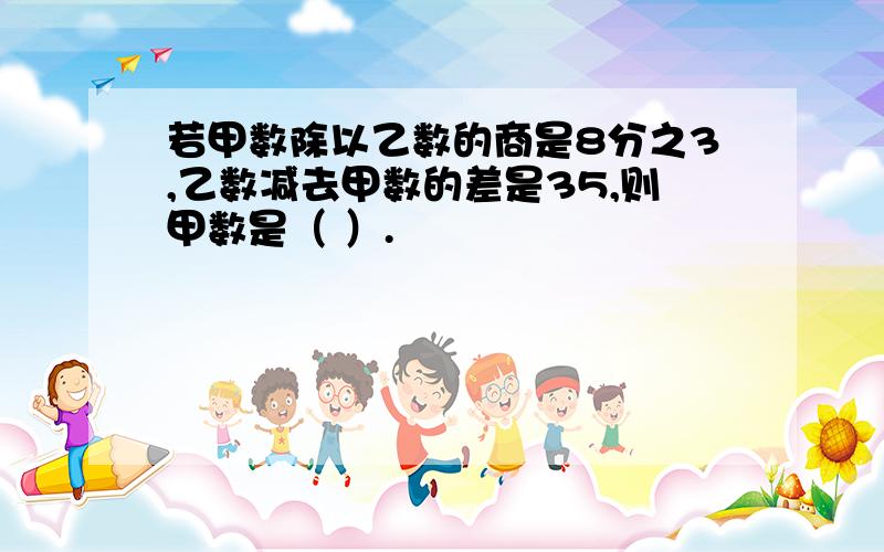 若甲数除以乙数的商是8分之3,乙数减去甲数的差是35,则甲数是（ ）.