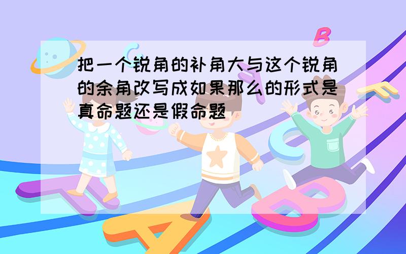 把一个锐角的补角大与这个锐角的余角改写成如果那么的形式是真命题还是假命题