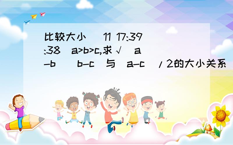 比较大小 (11 17:39:38)a>b>c,求√(a-b)(b-c)与(a-c)/2的大小关系
