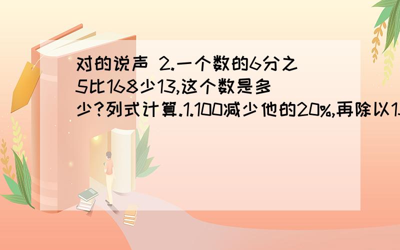 对的说声 2.一个数的6分之5比168少13,这个数是多少?列式计算.1.100减少他的20%,再除以15,商是5.33,3循环.2.一个数的6分之5比168少13,这个数是多少?3.比96多25%的数是120.7.应用题.1.男生人数的60%与女