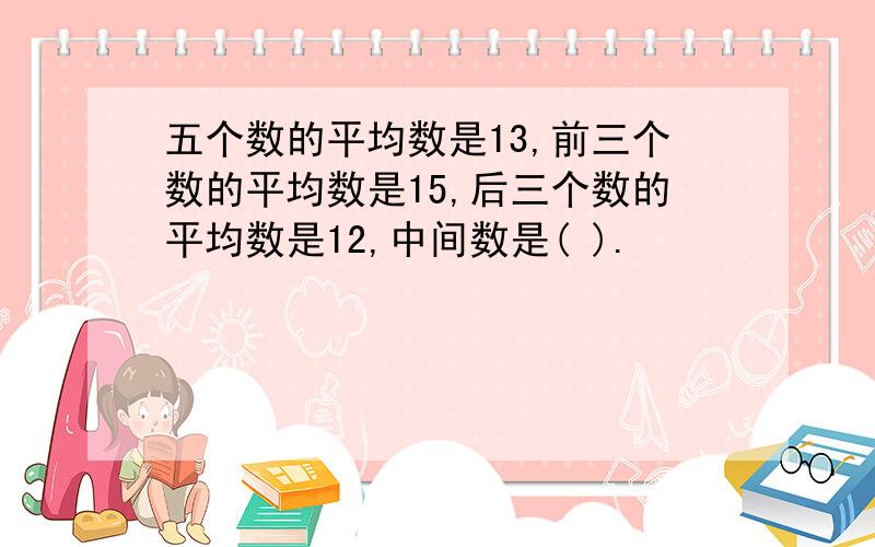 五个数的平均数是13,前三个数的平均数是15,后三个数的平均数是12,中间数是( ).