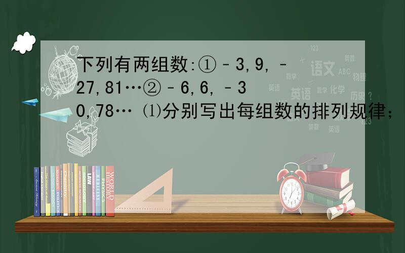 下列有两组数:①﹣3,9,﹣27,81…②﹣6,6,﹣30,78… ⑴分别写出每组数的排列规律； ⑵计算两组数中的两个第9个数的和是多少?