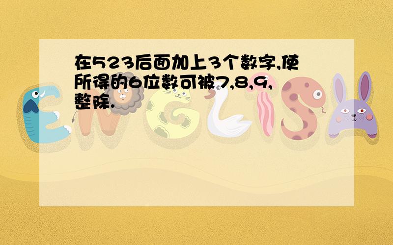 在523后面加上3个数字,使所得的6位数可被7,8,9,整除.