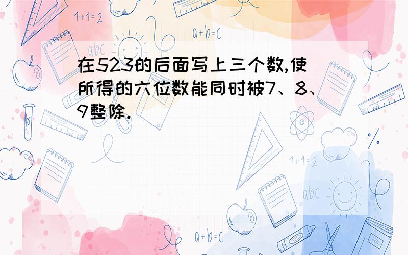 在523的后面写上三个数,使所得的六位数能同时被7、8、9整除.