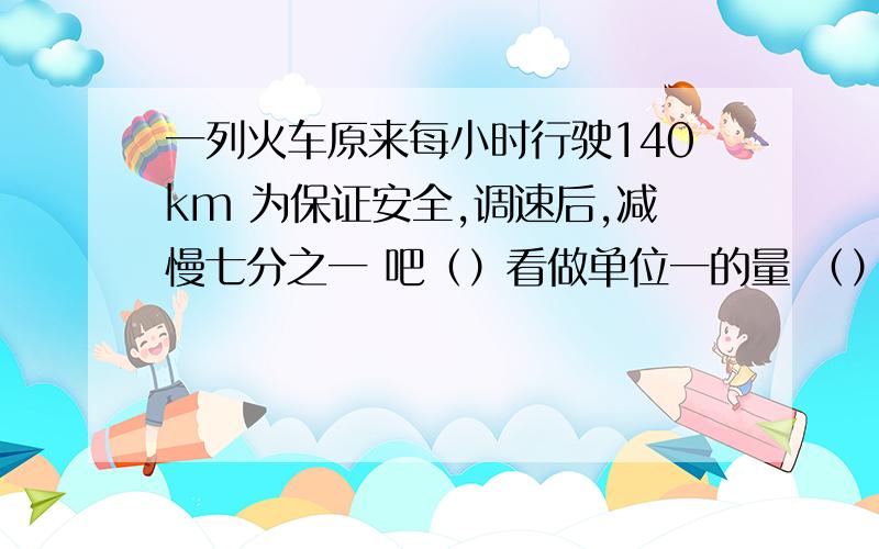 一列火车原来每小时行驶140km 为保证安全,调速后,减慢七分之一 吧（）看做单位一的量 （）相当于（）一列火车原来每小时行驶140km为保证安全,调速后,减慢七分之一吧（）看做单位一的量