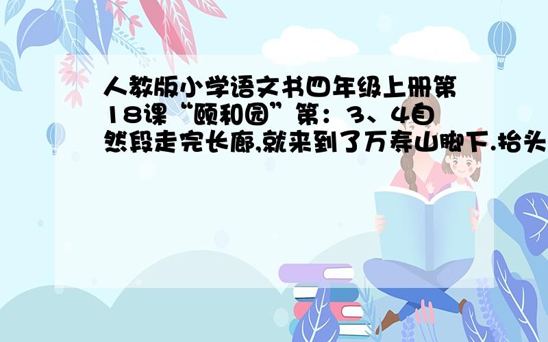 人教版小学语文书四年级上册第18课“颐和园”第：3、4自然段走完长廊,就来到了万寿山脚下.抬头一看,一座八角宝塔形的三层建筑耸立在半山腰上,黄色的琉璃瓦闪闪发光.那就是佛香阁.下面