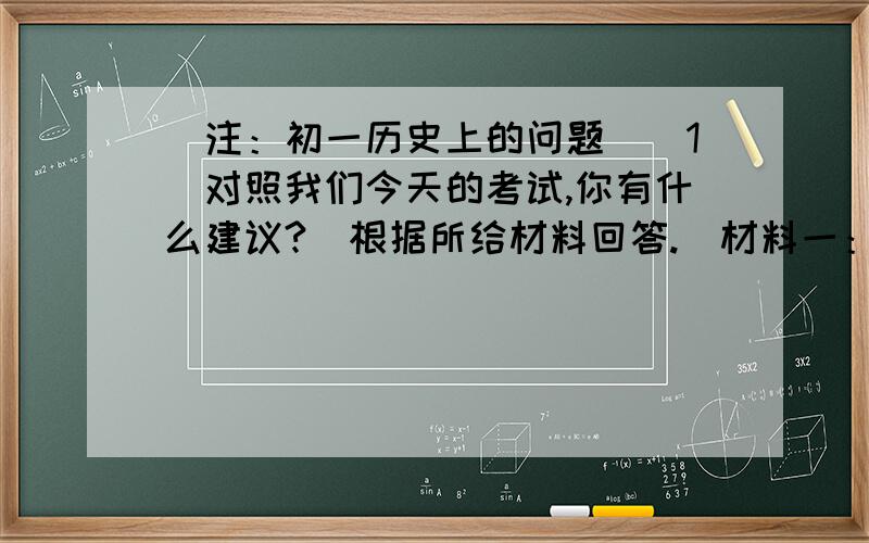 （注：初一历史上的问题）（1）对照我们今天的考试,你有什么建议?（根据所给材料回答.）材料一：后世人嘲讽明朝以来凭八股考取功名的人来说：摇头摆尾,便是圣门高第.可知道三通、四