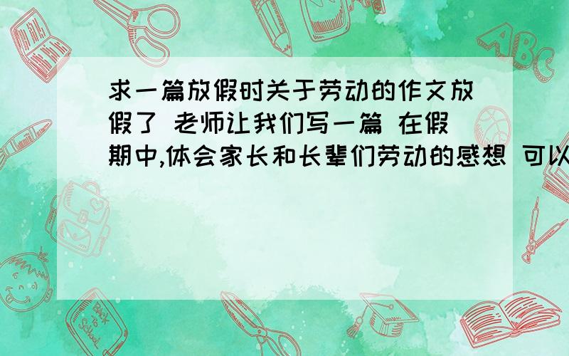 求一篇放假时关于劳动的作文放假了 老师让我们写一篇 在假期中,体会家长和长辈们劳动的感想 可以给一篇作文作参考么?如果和题目要求相似的作文也可以 不一定只是这个题目 稍微改一点