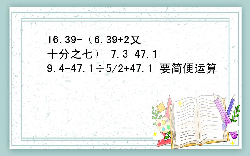 16.39-（6.39+2又十分之七）-7.3 47.19.4-47.1÷5/2+47.1 要简便运算