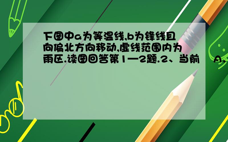 下图中a为等温线,b为锋线且向偏北方向移动,虚线范围内为雨区.读图回答第1—2题.2、当前    A．甲地受锋面影响,气温降低、风力增强B．乙地受锋面影响,天气晴朗C．甲地受单一暖气团控制,气