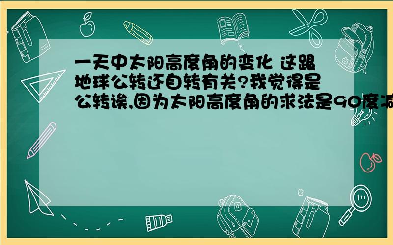 一天中太阳高度角的变化 这跟地球公转还自转有关?我觉得是公转诶,因为太阳高度角的求法是90度减（所在地的纬度和太阳直射的纬度的差） ,而如果地球不公转的话太阳直射点的纬度也不会