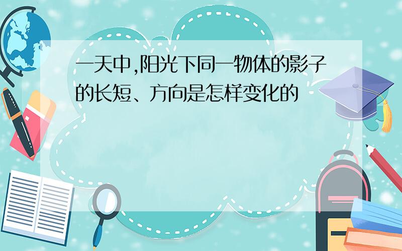 一天中,阳光下同一物体的影子的长短、方向是怎样变化的