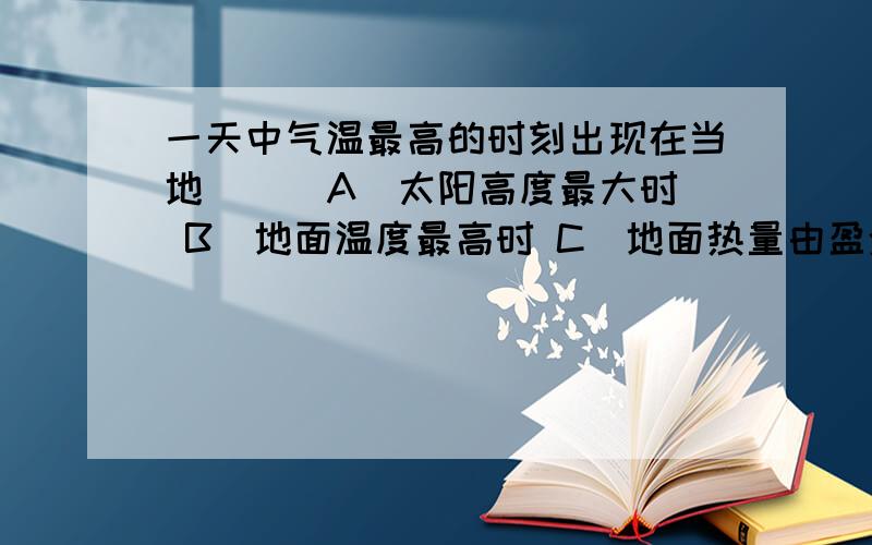 一天中气温最高的时刻出现在当地（ ） A．太阳高度最大时 B．地面温度最高时 C．地面热量由盈余转为亏损时 D．大气热量由盈余转为亏损时