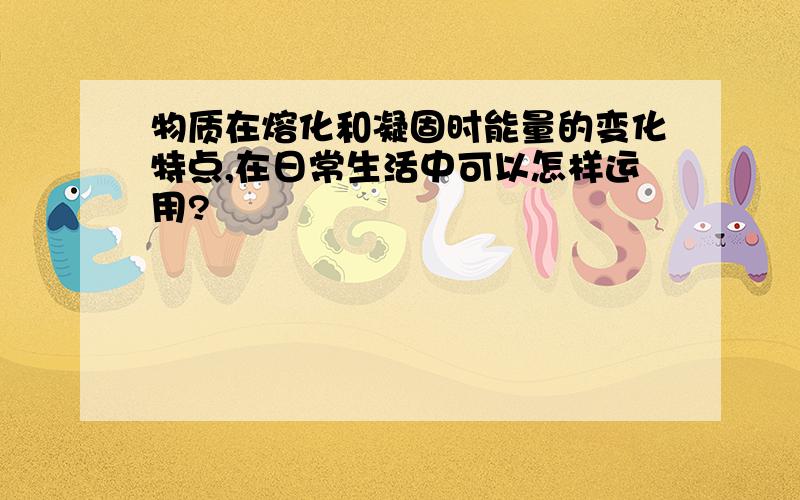 物质在熔化和凝固时能量的变化特点,在日常生活中可以怎样运用?