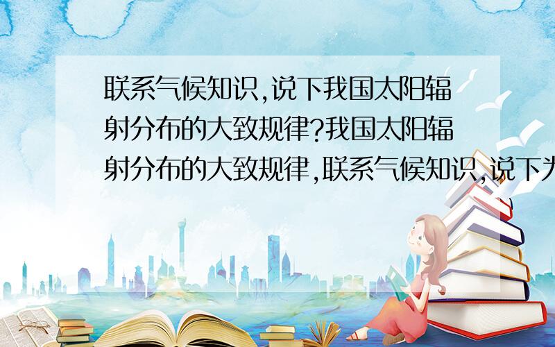 联系气候知识,说下我国太阳辐射分布的大致规律?我国太阳辐射分布的大致规律,联系气候知识,说下为什么会出现这样的分布特点