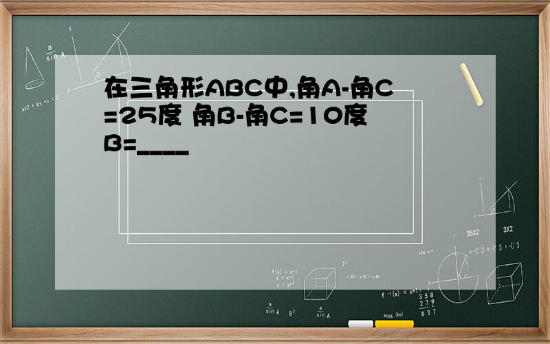 在三角形ABC中,角A-角C=25度 角B-角C=10度B=____