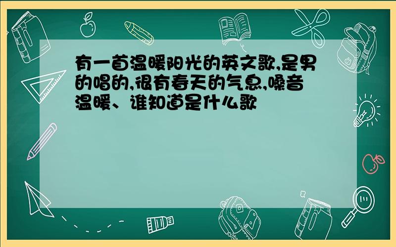 有一首温暖阳光的英文歌,是男的唱的,很有春天的气息,嗓音温暖、谁知道是什么歌