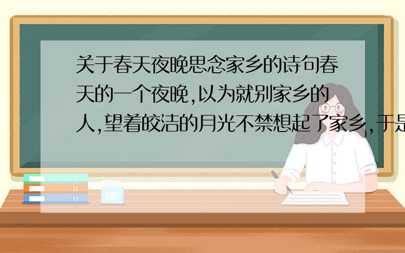 关于春天夜晚思念家乡的诗句春天的一个夜晚,以为就别家乡的人,望着皎洁的月光不禁想起了家乡,于是吟起诗句：（ ）,（ ）.