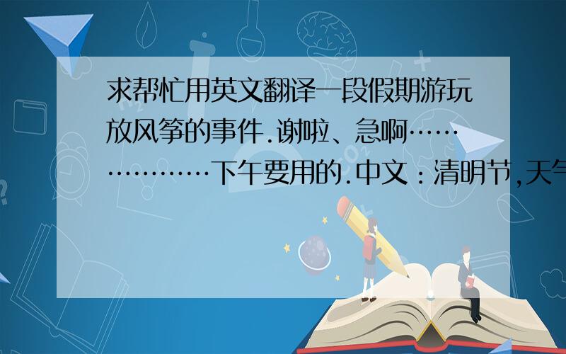 求帮忙用英文翻译一段假期游玩放风筝的事件.谢啦、急啊………………下午要用的.中文：清明节,天气很好、我跟朋友去逛公园,公园里风景很漂亮、有很多树、花、草.我们看到很多人在划