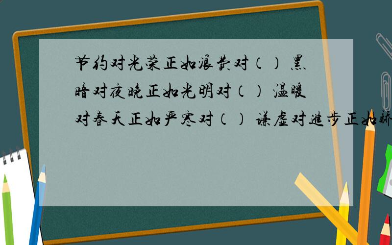 节约对光荣正如浪费对（） 黑暗对夜晚正如光明对（） 温暖对春天正如严寒对（） 谦虚对进步正如骄傲对（）急.