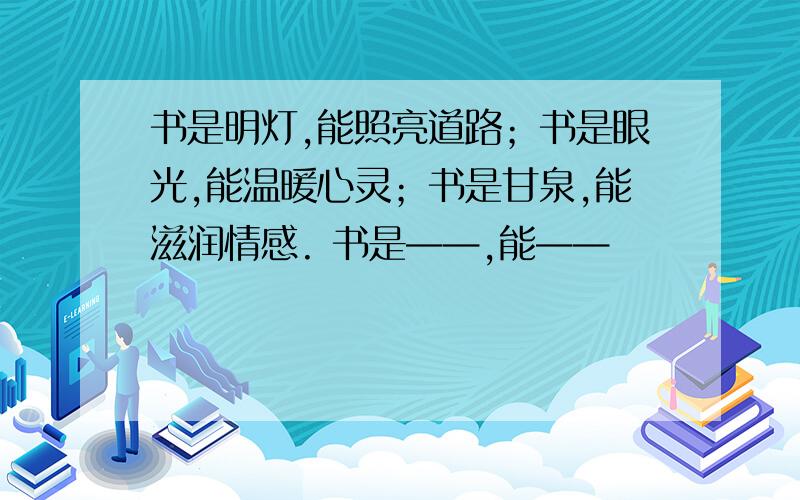 书是明灯,能照亮道路；书是眼光,能温暖心灵；书是甘泉,能滋润情感. 书是——,能——