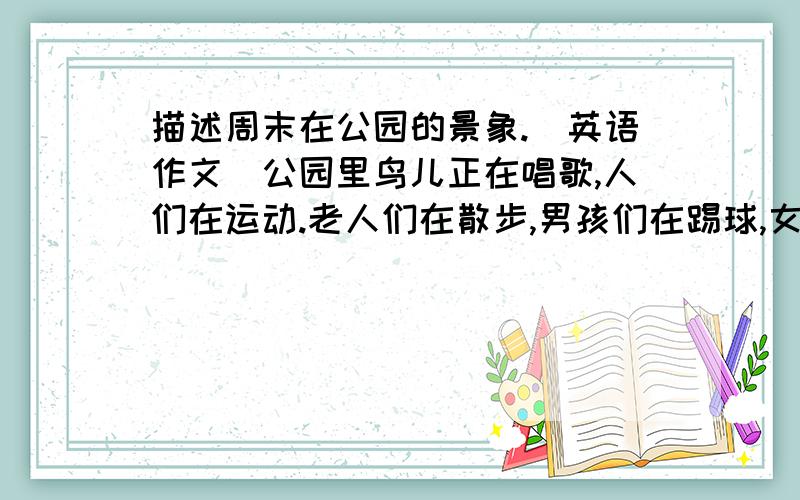 描述周末在公园的景象.（英语作文）公园里鸟儿正在唱歌,人们在运动.老人们在散步,男孩们在踢球,女孩们在浇花,一个男人在照相,还有一些人在植树.（用进行时描写,可作适当发挥）