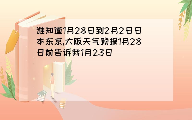 谁知道1月28日到2月2日日本东京,大阪天气预报1月28日前告诉我1月23日