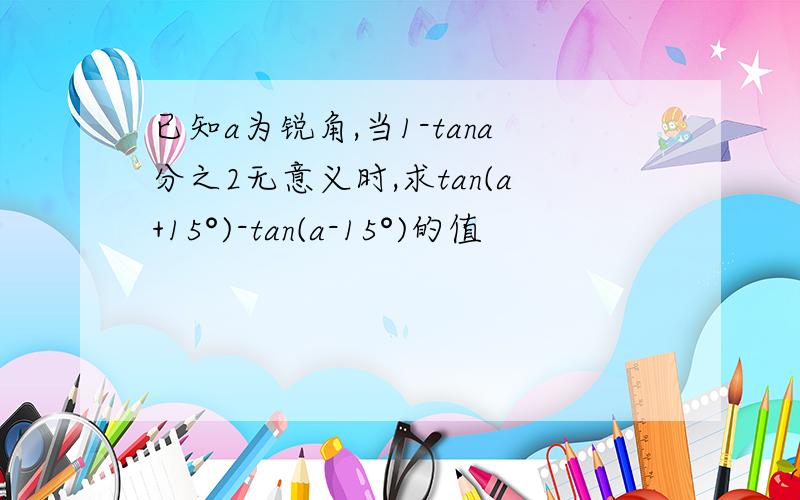 已知a为锐角,当1-tana分之2无意义时,求tan(a+15°)-tan(a-15°)的值