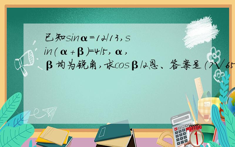 已知sinα=12/13,sin(α+β)=4/5,α,β均为锐角,求cosβ/2恩、答案是（7√65）/65，