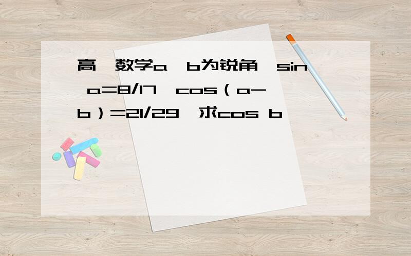 高一数学a、b为锐角,sin a=8/17,cos（a-b）=21/29,求cos b