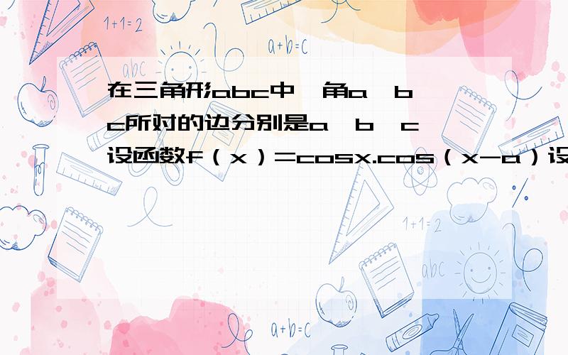 在三角形abc中,角a,b,c所对的边分别是a,b,c,设函数f（x）=cosx.cos（x-a）设函数f（x）=cosx.cos（x-A）-1/2cosA （1）求函数的最小正周期和最大值