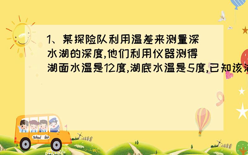 1、某探险队利用温差来测量深水湖的深度,他们利用仪器测得湖面水温是12度,湖底水温是5度,已知该湖水温度每降低0.7度,深度就增加10米,这个湖的深度是多少米?2、某数除以2余1,除以3余2,除以