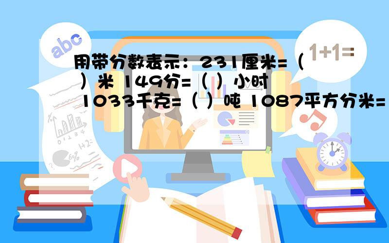 用带分数表示：231厘米=（ ）米 149分=（ ）小时 1033千克=（ ）吨 1087平方分米=（ ）平方米34分米=（ ）米 4075克=（ ）千克